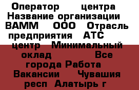 Оператор Call-центра › Название организации ­ ВАММ  , ООО › Отрасль предприятия ­ АТС, call-центр › Минимальный оклад ­ 13 000 - Все города Работа » Вакансии   . Чувашия респ.,Алатырь г.